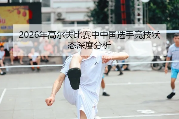 2026年高尔夫比赛中中国选手竞技状态深度分析