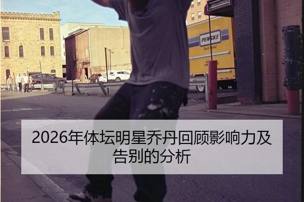 2026年体坛明星乔丹回顾影响力及告别的分析