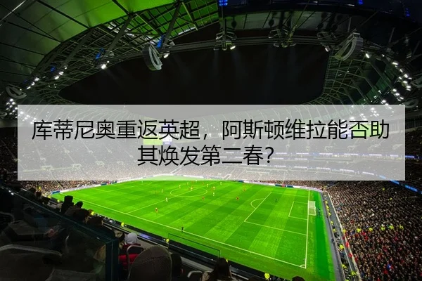 库蒂尼奥重返英超，阿斯顿维拉能否助其焕发第二春？