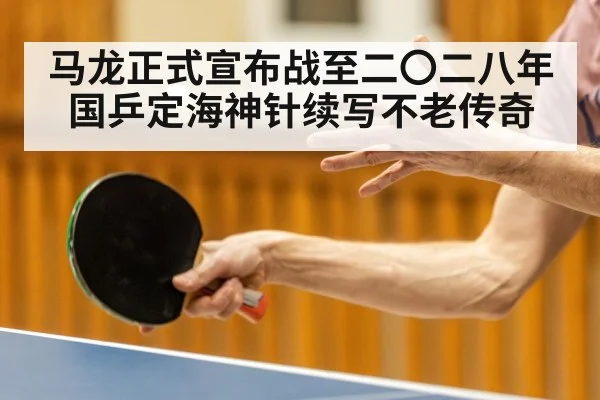 马龙正式宣布战至二〇二八年 国乒定海神针续写不老传奇